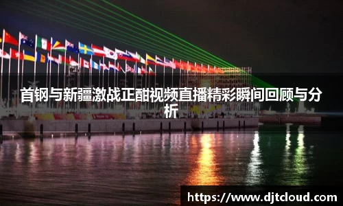 首钢与新疆激战正酣视频直播精彩瞬间回顾与分析